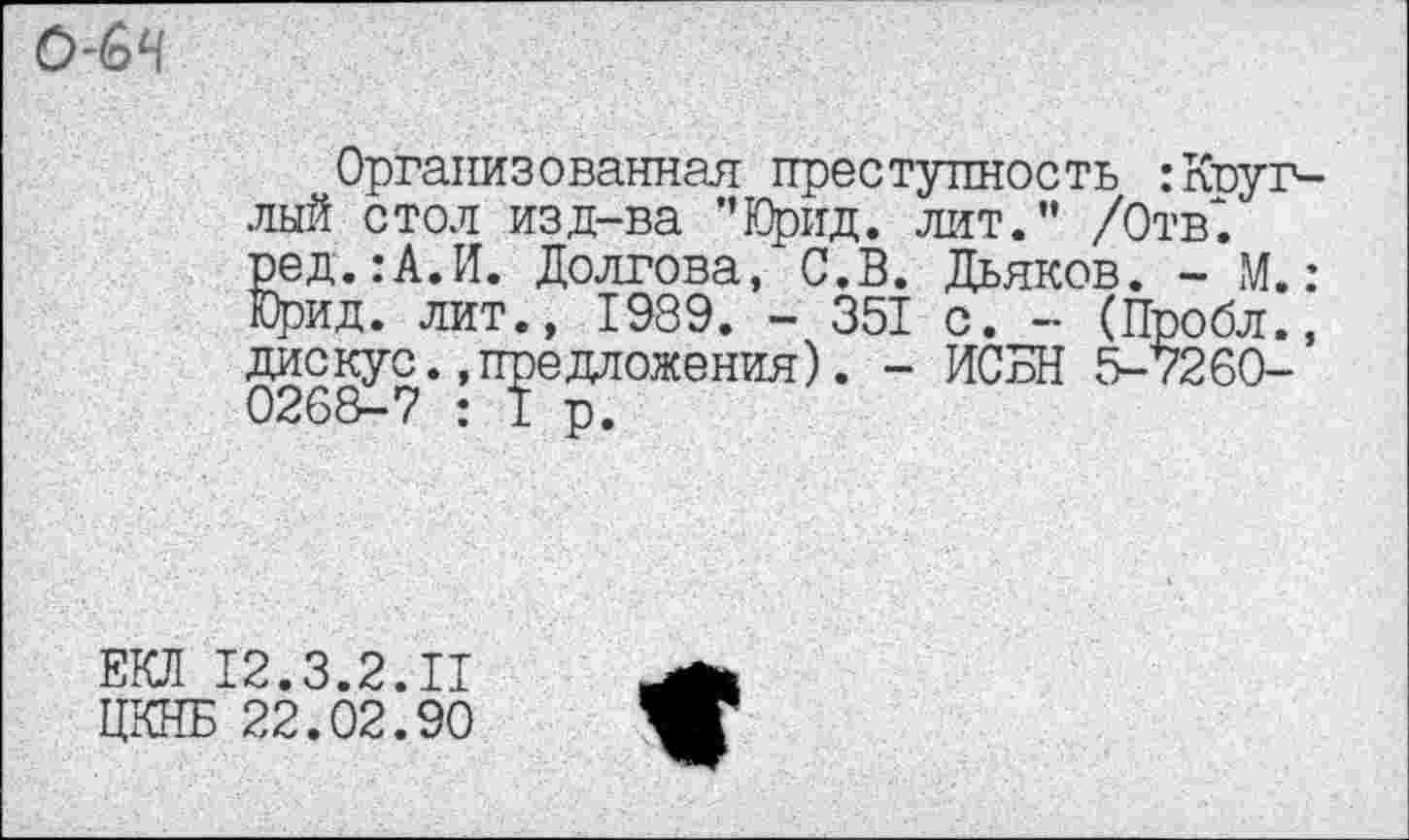 ﻿О-бЧ
Организованная преступность :Круглый стол изд-ва ”Юрид. лит.” /Отв*, ред.:А.И. Долгова, С.В. Дьяков. - М.: Юрид. лит., 1989. - 351 с. - (Пробл., дискус..предложения). - ИСБН 5-7260-0268-7 : I р.
ЕКЛ 12.3.2.11
ЦКНБ 22.02.90